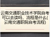 云南交通职业技术学院自考可以去读吗，流程是什么(云南交通职院自考流程)