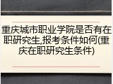 重庆城市职业学院是否有在职研究生,报考条件如何(重庆在职研究生条件)