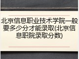 北京信息职业技术学院一般要多少分才能录取(北京信息职院录取分数)