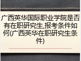广西英华国际职业学院是否有在职研究生,报考条件如何(广西英华在职研究生条件)
