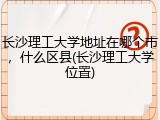 长沙理工大学地址在哪个市，什么区县(长沙理工大学位置)