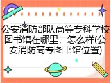 公安消防部队高等专科学校图书馆在哪里，怎么样(公安消防高专图书馆位置)