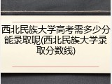西北民族大学高考需多少分能录取呢(西北民族大学录取分数线)