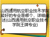 山西通用航空职业技术学院最好的专业是哪个，详细阐述(山西通用航空职业技术学院王牌专业)