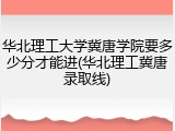 华北理工大学冀唐学院要多少分才能进(华北理工冀唐录取线)
