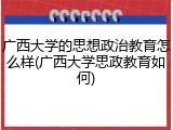 广西大学的思想政治教育怎么样(广西大学思政教育如何)