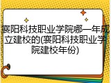 襄阳科技职业学院哪一年成立建校的(襄阳科技职业学院建校年份)