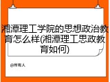 湘潭理工学院的思想政治教育怎么样(湘潭理工思政教育如何)