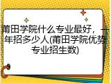 莆田学院什么专业最好，一年招多少人(莆田学院优势专业招生数)