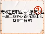 无锡工艺职业技术学院毕业一般工资多少钱(无锡工艺毕业生薪资)