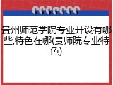 贵州师范学院专业开设有哪些,特色在哪(贵师院专业特色)