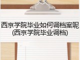 西京学院毕业如何调档案呢(西京学院毕业调档)