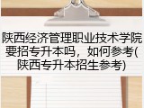 陕西经济管理职业技术学院要招专升本吗，如何参考(陕西专升本招生参考)