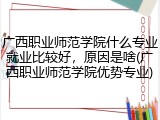 广西职业师范学院什么专业就业比较好，原因是啥(广西职业师范学院优势专业)