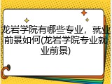 龙岩学院有哪些专业，就业前景如何(龙岩学院专业就业前景)