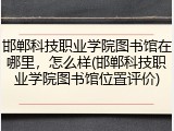 邯郸科技职业学院图书馆在哪里，怎么样(邯郸科技职业学院图书馆位置评价)