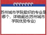 苏州城市学院最好的专业是哪个，详细阐述(苏州城市学院优势专业)