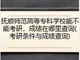抚顺师范高等专科学校能不能考研，成绩在哪里查询(考研条件与成绩查询)