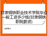 甘肃钢铁职业技术学院毕业一般工资多少钱(甘肃钢铁职院薪资)