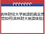 吉林财经大学就读的真实感觉如何(吉林财大就读体验)
