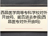 西昌医学高等专科学校对外开放吗，能否进去参观(西昌医专对外开放吗)