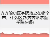 齐齐哈尔医学院地址在哪个市，什么区县(齐齐哈尔医学院在哪)
