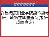 许昌陶瓷职业学院能不能考研，成绩在哪里查询(考研成绩查询)