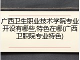广西卫生职业技术学院专业开设有哪些,特色在哪(广西卫职院专业特色)