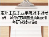 惠州工程职业学院能不能考研，成绩在哪里查询(惠州考研成绩查询)