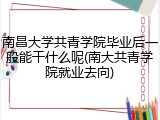南昌大学共青学院毕业后一般能干什么呢(南大共青学院就业去向)