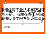 惠州经济职业技术学院能不能考研，成绩在哪里查询(惠州经济学院考研成绩查询)