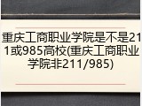 重庆工商职业学院是不是211或985高校(重庆工商职业学院非211/985)