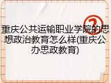 重庆公共运输职业学院的思想政治教育怎么样(重庆公办思政教育)