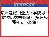泉州经贸职业技术学院可以进校后转专业吗？(泉州经贸转专业政策)