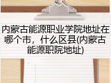 内蒙古能源职业学院地址在哪个市，什么区县(内蒙古能源职院地址)