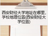 西安财经大学地址在哪里，学校地理位置(西安财经大学位置)