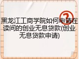 黑龙江工商学院如何申请在读间的创业无息贷款(创业无息贷款申请)