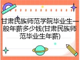 甘肃民族师范学院毕业生一般年薪多少钱(甘肃民族师范毕业生年薪)