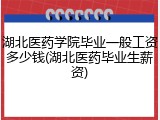 湖北医药学院毕业一般工资多少钱(湖北医药毕业生薪资)