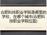 合肥科技职业学院是哪里的学校，在哪个城市(合肥科技职业学院位置)