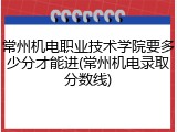常州机电职业技术学院要多少分才能进(常州机电录取分数线)