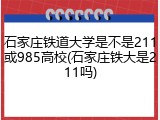 石家庄铁道大学是不是211或985高校(石家庄铁大是211吗)