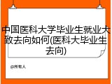 中国医科大学毕业生就业大致去向如何(医科大毕业生去向)