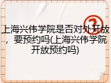 上海兴伟学院是否对外开放，要预约吗(上海兴伟学院开放预约吗)