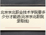 北京京北职业技术学院要多少分才能进(北京京北职院录取线)