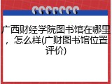 广西财经学院图书馆在哪里，怎么样(广财图书馆位置评价)
