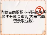 内蒙古商贸职业学院高考需多少分能录取呢(内蒙古商贸录取分数)