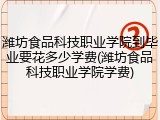潍坊食品科技职业学院到毕业要花多少学费(潍坊食品科技职业学院学费)