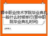 晋中职业技术学院毕业典礼一般什么时候举行(晋中职院毕业典礼时间)