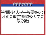 兰州财经大学一般要多少分才能录取(兰州财经大学录取分数)